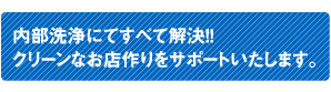 内部洗浄にてすべて解決！！クリーンなお店作りをサポートいたします。